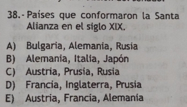 38.- Países que conformaron la Santa
Alianza en el siglo XIX.
A) Bulgaria, Alemania, Rusia
B) Alemania, Italia, Japón
C) Austria, Prusia, Rusia
D) Francia, Inglaterra, Prusia
E) Austria, Francia, Alemania