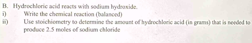 Hydrochloric acid reacts with sodium hydroxide. 
i) Write the chemical reaction (balanced) 
ii) Use stoichiometry to determine the amount of hydrochloric acid (in grams) that is needed to 
produce 2.5 moles of sodium chloride