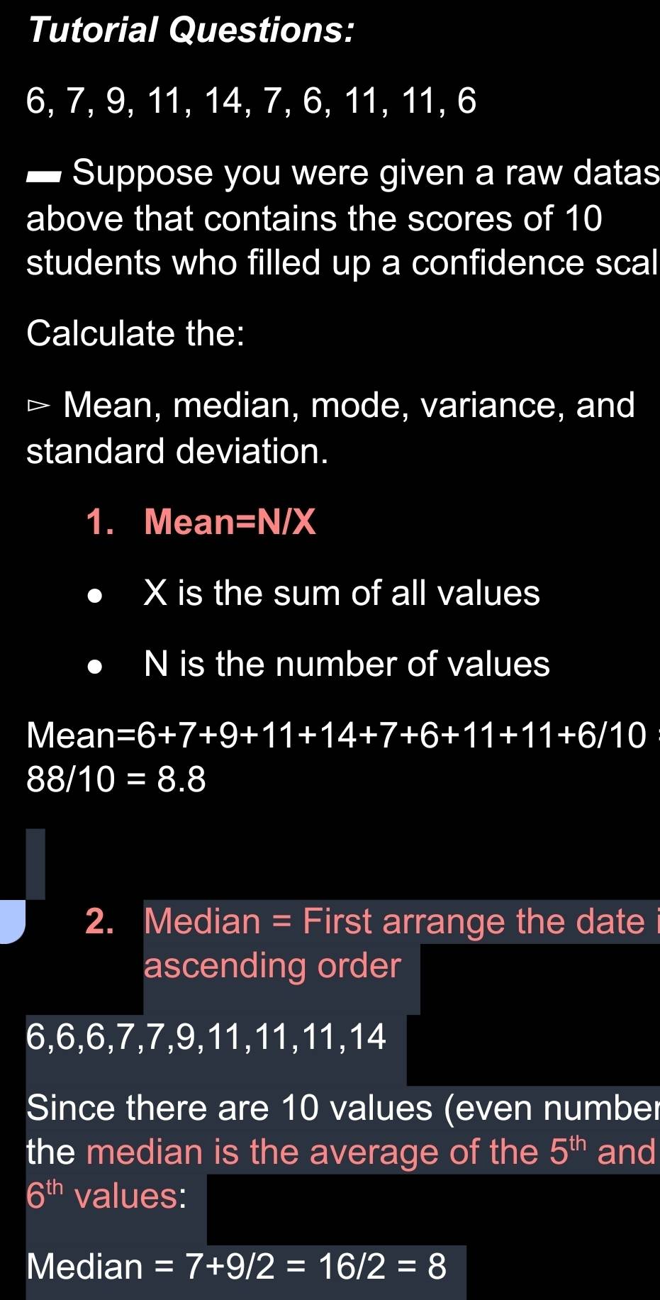 Tutorial Questions:
6, 7, 9, 11, 14, 7, 6, 11, 11, 6
Suppose you were given a raw datas 
above that contains the scores of 10
students who filled up a confidence scal 
Calculate the: 
、 Mean, median, mode, variance, and 
standard deviation. 
1. Mean =N/X
X is the sum of all values
N is the number of values 
Mean =6+7+9+11+14+7+6+11+11+6/10
88/10=8.8
2. Median = First arrange the date 
ascending order
6, 6, 6, 7, 7, 9, 11, 11, 11, 14
Since there are 10 values (even number 
the median is the average of the 5^(th) and
6^(th) values: 
Median =7+9/2=16/2=8