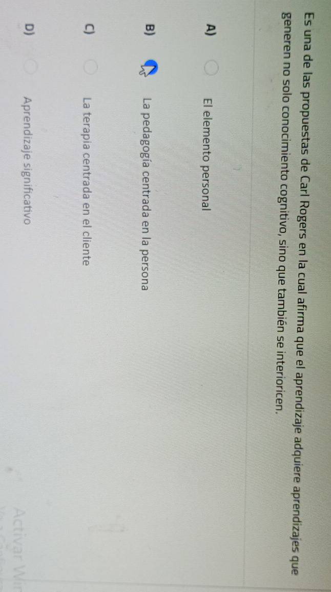 Es una de las propuestas de Carl Rogers en la cual afirma que el aprendizaje adquiere aprendizajes que
generen no solo conocimiento cognitivo, sino que también se interioricen.
A)
El elemento personal
B)
La pedagogía centrada en la persona
C)
La terapia centrada en el cliente
D) Aprendizaje significativo Wir
A