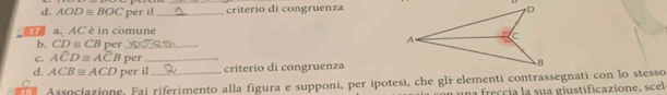 AODequiv BOC per il _criterio di congruenza 
a. AC è in comune 
b. CD≌ CB per_ 
C. Awidehat CD≌ Awidehat CB per_ 
d. ACB≌ ACD per il _criterio di congruenza 
Associazione, Fai riferimento alla figura e supponi, per ipotesi, che gli elementi contrassegnati con lo stesso 
una freccia la sua giustificazione, scel