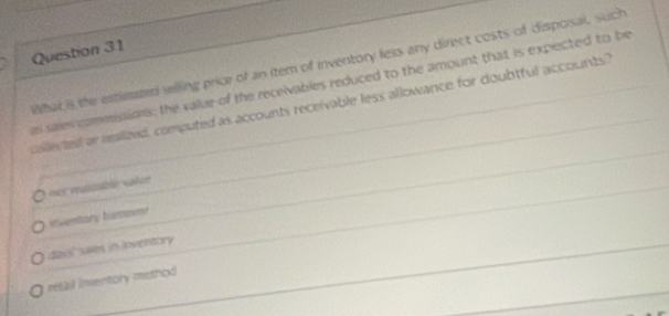 What is the estieazed selling price of an (tem of inventory less any direct costs of dispoisal, such
s sales commessions: the value of the receivables reduced to the amount that is expected to be
collerted or realited, computed as accounts receivable less allowance for doubtful accounts"
=es réaïcabln «ake
Ahentory humover
days' saies in Ioventory
retail inventory method