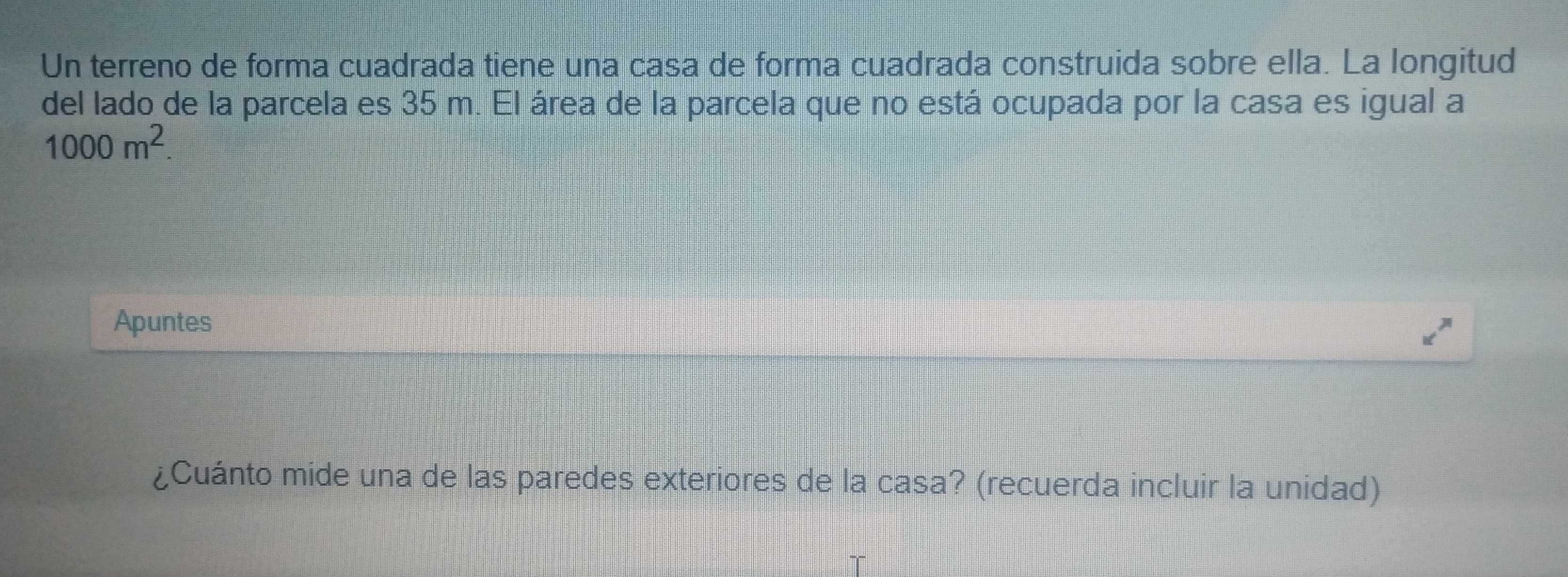 Un terreno de forma cuadrada tiene una casa de forma cuadrada construida sobre ella. La longitud 
del lado de la parcela es 35 m. El área de la parcela que no está ocupada por la casa es igual a
1000m^2. 
Apuntes 
¿Cuánto mide una de las paredes exteriores de la casa? (recuerda incluir la unidad)