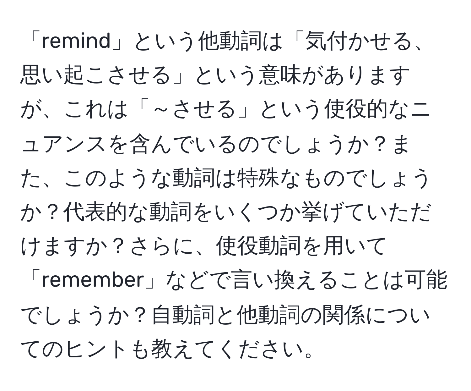 「remind」という他動詞は「気付かせる、思い起こさせる」という意味がありますが、これは「～させる」という使役的なニュアンスを含んでいるのでしょうか？また、このような動詞は特殊なものでしょうか？代表的な動詞をいくつか挙げていただけますか？さらに、使役動詞を用いて「remember」などで言い換えることは可能でしょうか？自動詞と他動詞の関係についてのヒントも教えてください。