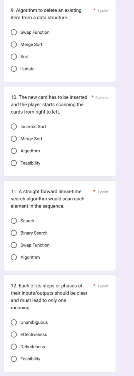 Algorithm to delete an existing 1 point
item from a data structure.
Swap Function
Merge Sort
Sort
Update
10. The new card has to be inserted 2 points
and the player starts scanning the
cards from right to left.
Inserted Sort
Merge Sort
Algorithm
Feasibility
11. A straight forward linear-time 1 point
search algorithm would scan each
element in the sequence.
Search
Binary Search
Swap Function
Algorithm
12. Each of its steps or phases of 1 point
their inputs/outputs should be clear
and must lead to only one
meaning.
Unambiguous
Effectiveness
Definiteness
Feasibility