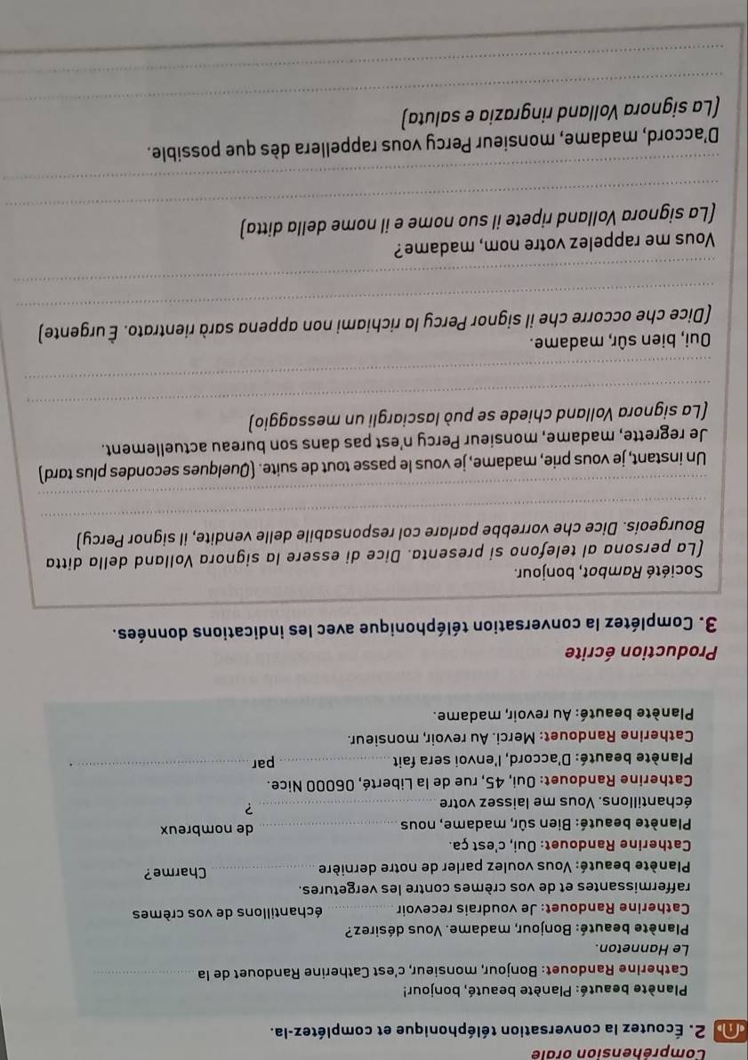 Compréhension orale
dn 2. Écoutez la conversation téléphonique et complétez-la.
Planète beauté: Planète beauté, bonjour!
Catherine Randouet: Bonjour, monsieur, c'est Catherine Randouet de la_
Le Hanneton.
Planète beauté: Bonjour, madame. Vous désirez?
Catherine Randouet: Je voudrais recevoir _échantillons de vos crèmes
raffermissantes et de vos crèmes contre les vergetures.
Planète beauté: Vous voulez parler de notre dernière _Charme?
Catherine Randouet: Oui, c'est ça.
* Planète beauté: Bien sûr, madame, nous _de nombreux
échantillons. Vous me laissez votre_
?
Catherine Randouet: Oui, 45, rue de la Liberté, 06000 Nice.
*  Planète beauté: D'accord, l'envoi sera fait_ par
_  
Catherine Randouet: Merci. Au revoir, monsieur.
*  Planète beauté: Au revoir, madame.
Production écrite
3. Complétez la conversation téléphonique avec les indications données.
Société Rambot, bonjour.
(La persona al telefono si presenta. Dice di essere la signora Volland della ditta
_
Bourgeois. Dice che vorrebbe parlare col responsabile delle vendite, il signor Percy)
_
Un instant, je vous prie, madame, je vous le passe tout de suite. (Quelques secondes plus tord)
Je regrette, madame, monsieur Percy n'est pas dans son bureau actuellement.
_
(La signora Volland chiede se può lasciargli un messaggio)
_
OQui, bien sûr, madame.
_
(Dice che occorre che il signor Percy la richiami non appena sarà rientrato. È urgente)
_
Vous me rappelez votre nom, madame?
_
(La signora Volland ripete il suo nome e il nome della ditta)
_
D'accord, madame, monsieur Percy vous rappellera dès que possible.
_
(La signora Volland ringrazia e saluta)
_