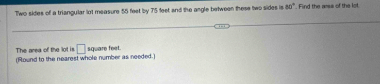 Two sides of a triangular lot measure 55 feet by 75 feet and the angle between these two sides is 80°. Find the area of the lot. 
The area of the lot is □ square feet. 
(Round to the nearest whole number as needed.)