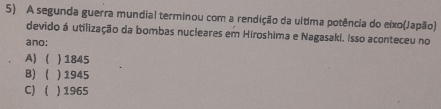 A segunda guerra mundial terminou com a rendição da ultima potência do eixo(Japão)
devido á utilização da bombas nucieares em Hiroshima e Nagasaki. Isso aconteceu no
ano:
A) ( ) 1845
B) ( ) 1945
C) ) 1965