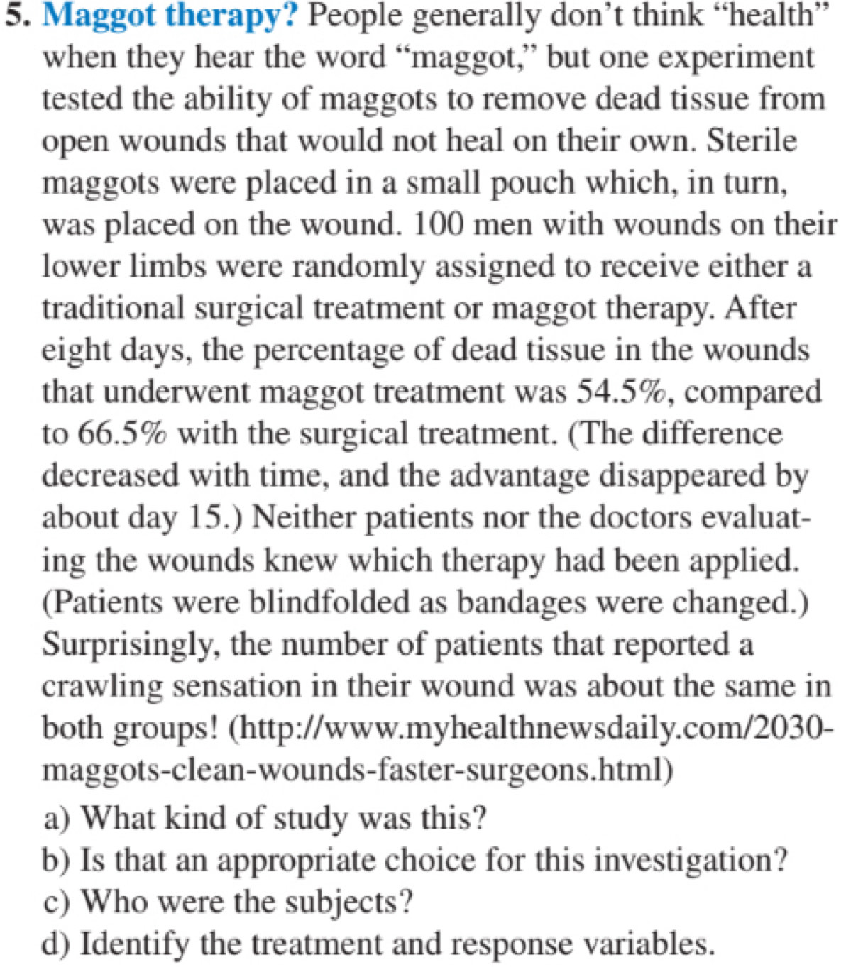 Maggot therapy? People generally don’t think “health” 
when they hear the word “maggot,” but one experiment 
tested the ability of maggots to remove dead tissue from 
open wounds that would not heal on their own. Sterile 
maggots were placed in a small pouch which, in turn, 
was placed on the wound. 100 men with wounds on their 
lower limbs were randomly assigned to receive either a 
traditional surgical treatment or maggot therapy. After 
eight days, the percentage of dead tissue in the wounds 
that underwent maggot treatment was 54.5%, compared 
to 66.5% with the surgical treatment. (The difference 
decreased with time, and the advantage disappeared by 
about day 15.) Neither patients nor the doctors evaluat- 
ing the wounds knew which therapy had been applied. 
(Patients were blindfolded as bandages were changed.) 
Surprisingly, the number of patients that reported a 
crawling sensation in their wound was about the same in 
both groups! (http://www.myhealthnewsdaily.com/2030- 
maggots-clean-wounds-faster-surgeons.html) 
a) What kind of study was this? 
b) Is that an appropriate choice for this investigation? 
c) Who were the subjects? 
d) Identify the treatment and response variables.