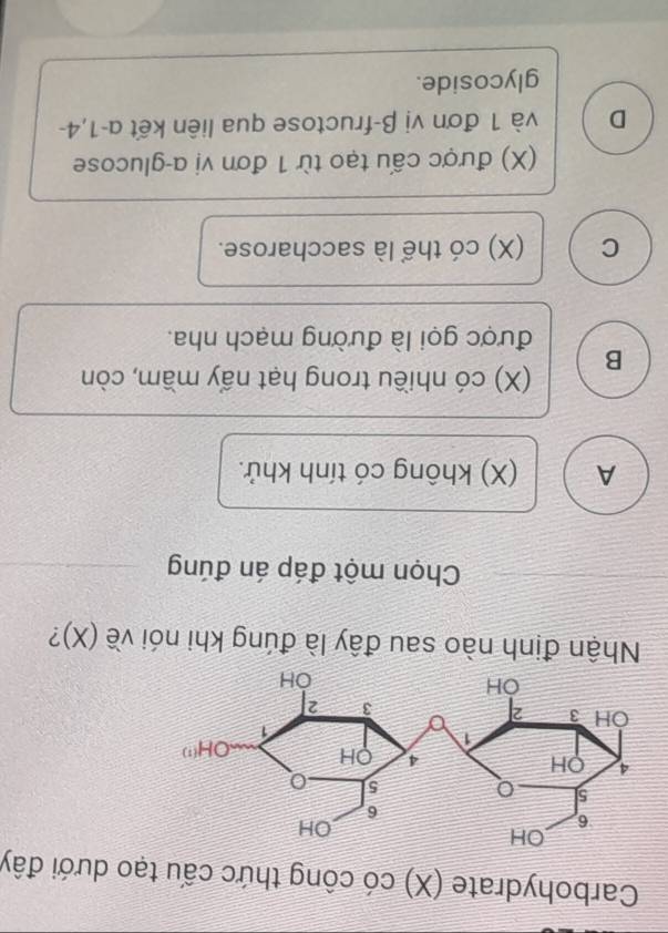 Carbohydrate (X) có công thức cấu tạo dưới đây
Nhận định nào sau đây là đúng khi nói về (X)?
Chọn một đáp án đúng
A (X) không có tính khử.
B (X) có nhiều trong hạt nấy mầm, còn
được gọi là đường mạch nha.
C (X) có thể là saccharose.
(X) được cấu tạo từ 1 đơn vị α-glucose
D và 1 đơn vị β-fructose qua liên kết α-1,4-
glycoside.