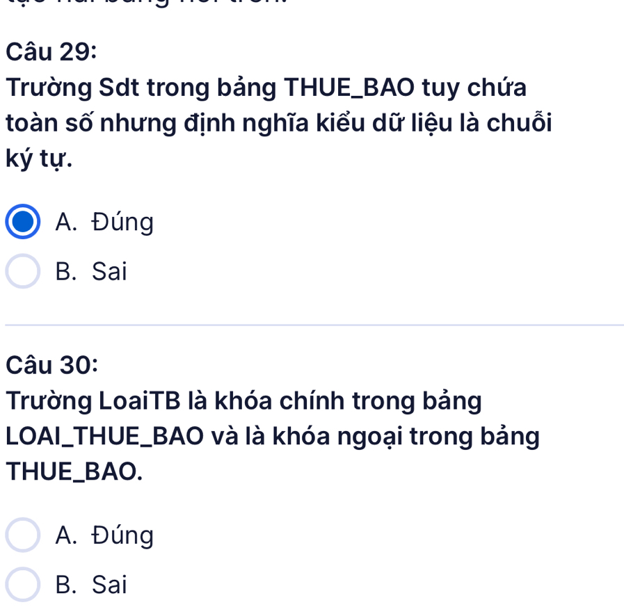 Trường Sdt trong bảng THUE_BAO tuy chứa
toàn số nhưng định nghĩa kiểu dữ liệu là chuỗi
ký tự.
A. Đúng
B. Sai
Câu 30:
Trường LoaiTB là khóa chính trong bảng
LOAI_THUE_BAO và là khóa ngoại trong bảng
THUE_BAO.
A. Đúng
B. Sai