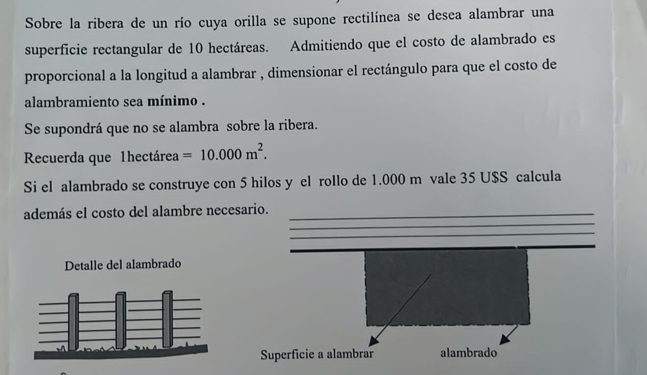 Sobre la ribera de un río cuya orilla se supone rectilínea se desea alambrar una 
superficie rectangular de 10 hectáreas. Admitiendo que el costo de alambrado es 
proporcional a la longitud a alambrar , dimensionar el rectángulo para que el costo de 
alambramiento sea mínimo . 
Se supondrá que no se alambra sobre la ribera. 
Recuerda que 1hectárea =10.000m^2. 
Si el alambrado se construye con 5 hilos y el rollo de 1.000 m vale 35 U$S calcula 
_ 
además el costo del alambre necesario._ 
_ 
_ 
__ 
Superficie a alambrar alambrado