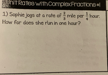 onit Rates with Complex Fractions #1 
1) Sophie jogs at a rate of  2/3  mile per  1/4  hour. 
How far does she run in one hour?