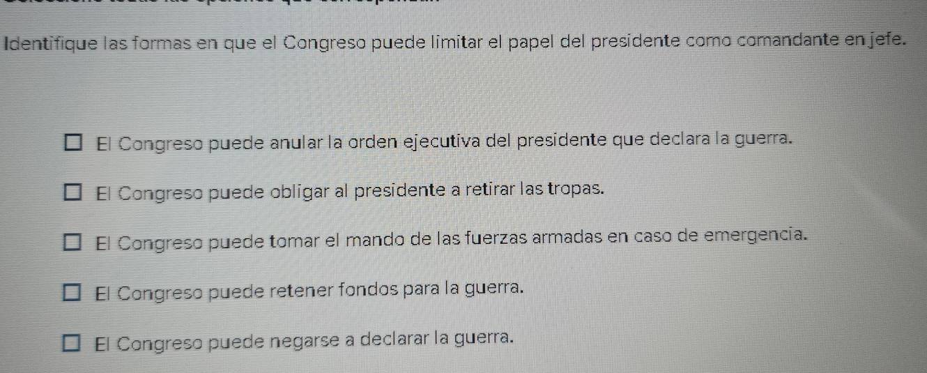 Identifique las formas en que el Congreso puede limitar el papel del presidente como comandante en jefe.
El Congreso puede anular la orden ejecutiva del presidente que declara la guerra.
El Congreso puede obligar al presidente a retirar las tropas.
El Congreso puede tomar el mando de las fuerzas armadas en caso de emergencia.
El Congreso puede retener fondos para la guerra.
El Congreso puede negarse a declarar la guerra.