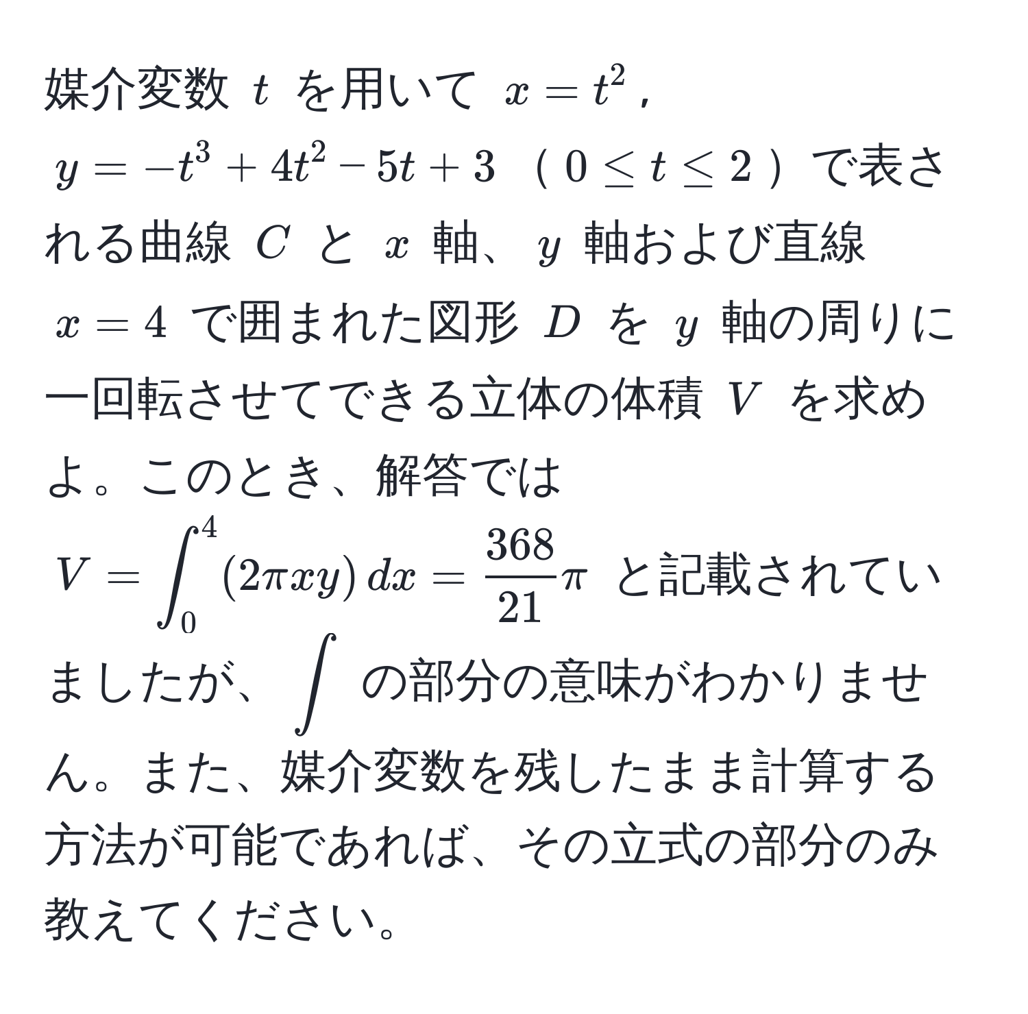 媒介変数 $t$ を用いて $x = t^(2$, $y = -t^3 + 4t^2 - 5t + 3$$0 ≤ t ≤ 2$で表される曲線 $C$ と $x$ 軸、$y$ 軸および直線 $x = 4$ で囲まれた図形 $D$ を $y$ 軸の周りに一回転させてできる立体の体積 $V$ を求めよ。このとき、解答では $V = ∈t_0^4 (2π xy) , dx = frac368)21 π$ と記載されていましたが、$∈t$ の部分の意味がわかりません。また、媒介変数を残したまま計算する方法が可能であれば、その立式の部分のみ教えてください。