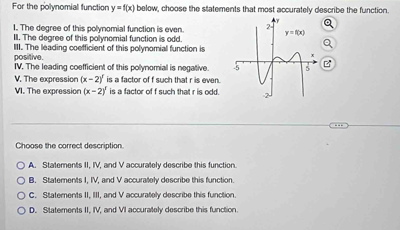 For the polynomial function y=f(x) below, choose the statements that most accurately describe the function.
I. The degree of this polynomial function is even.
II. The degree of this polynomial function is odd.
III. The leading coefficient of this polynomial function is
positive.
IV. The leading coefficient of this polynomial is negative. 
V. The expression (x-2)^r is a factor of f such that r is even.
VI. The expression (x-2)^r is a factor of f such that r is odd.
Choose the correct description.
A. Statements II, IV, and V accurately describe this function.
B. Statements I, IV, and V accurately describe this function.
C. Statements II, III, and V accurately describe this function.
D. Statements II, IV, and VI accurately describe this function.