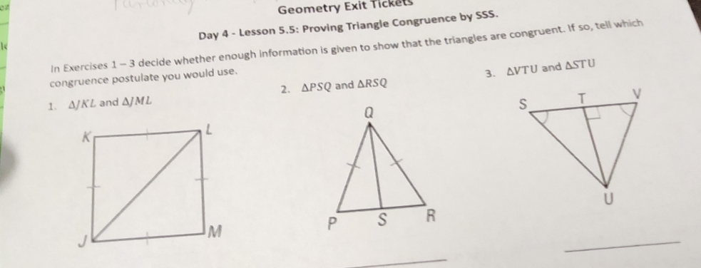 Geometry Exit Tickets 
Day 4 - Lesson 5.5: Proving Triangle Congruence by SSS. 
In Exercises 1 - 3 decide whether enough information is given to show that the triangles are congruent. If so, tell which 
3. △ VTU
congruence postulate you would use. and △ STU
2. △ PSQ
1、 △ JKL and △ JML and △ RSQ
_ 
_