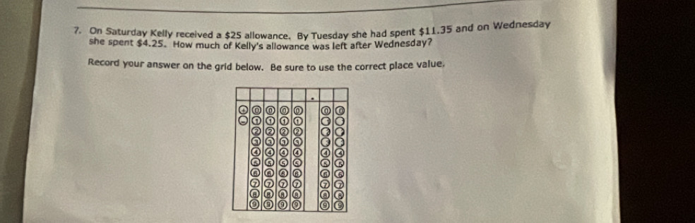 On Saturday Kelly received a $25 allowance. By Tuesday she had spent $11.35 and on Wednesday 
she spent $4.25. How much of Kelly's allowance was left after Wednesday? 
Record your answer on the grid below. Be sure to use the correct place value,