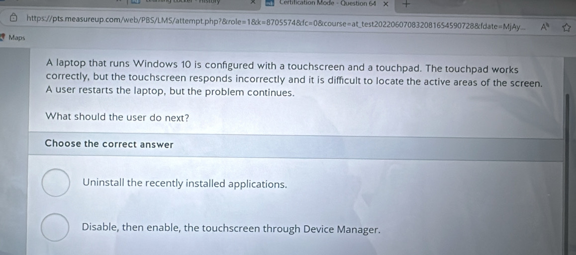 Certification Mode - Question 64 ×
https://pts.measureup.com/web/PBS/LMS/attempt.php?&role=1&k=8705574&fc=0&course=at_test202206070832081654590728&fdate = MjAy. A^0 
Maps
A laptop that runs Windows 10 is confgured with a touchscreen and a touchpad. The touchpad works
correctly, but the touchscreen responds incorrectly and it is difficult to locate the active areas of the screen.
A user restarts the laptop, but the problem continues.
What should the user do next?
Choose the correct answer
Uninstall the recently installed applications.
Disable, then enable, the touchscreen through Device Manager.