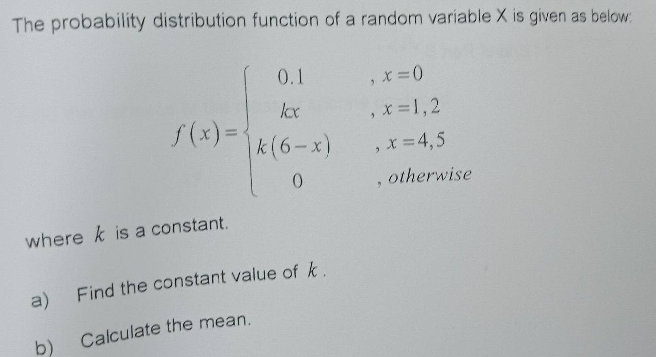 The probability distribution function of a random variable X is given as below:
f(x)=beginarrayl 0.1,x=0 kx,x=1,2 x(6-x),x=4,5 0,otherwise,endarray. se 
where k is a constant. 
a) Find the constant value of k. 
b) Calculate the mean.