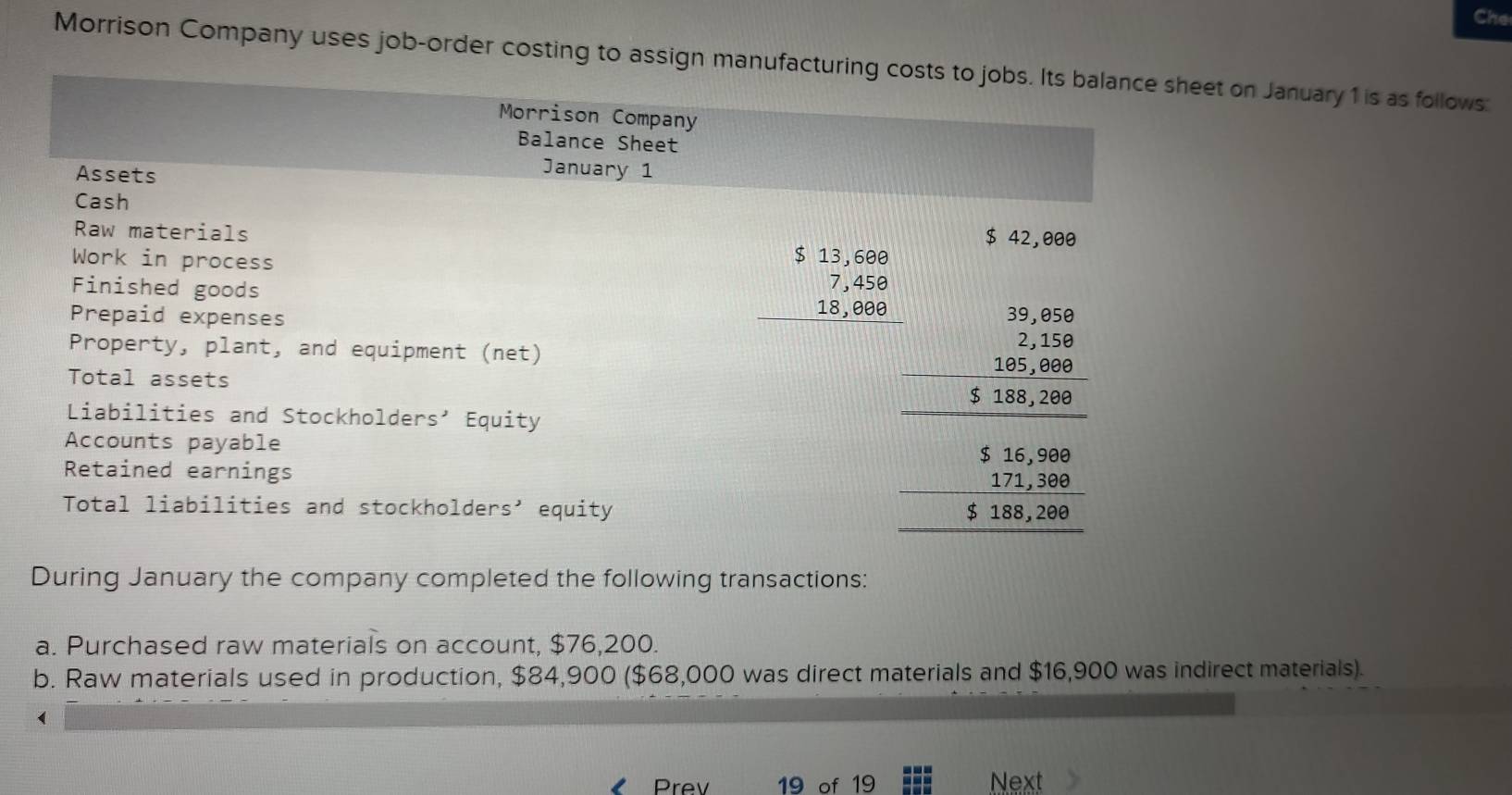 Che 
Morrison Company uses job-order costing to assign manufacturing costs to jobs. Its balance sheet on January 1 is as follows: 
Morrison Company 
Balance Sheet 
Assets 
January 1 
Cash 
Raw materials
$ 42,000
Work in process 
Finished goods 
11 
Prepaid expenses
beginarrayr $13,6808 7,458 18,88 hline endarray beginarrayr 5.10beginarrayr 500 -2 hline 3=3-..30 1. 1 hline 0.206 hline 04040endarray
Property, plant, and equipment (net) 
Total assets 
Liabilities and Stockholders’ Equity 
Accounts payable 
Retained earnings 
Total liabilities and stockholders’ equity 
During January the company completed the following transactions: 
a. Purchased raw materials on account, $76,200. 
b. Raw materials used in production, $84,900 ($68,000 was direct materials and $16,900 was indirect materials). 
Prev 19 of 19 Next