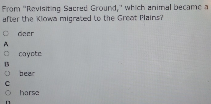 From "Revisiting Sacred Ground," which animal became a
after the Kiowa migrated to the Great Plains?
deer
A
coyote
B
bear
C
horse
D