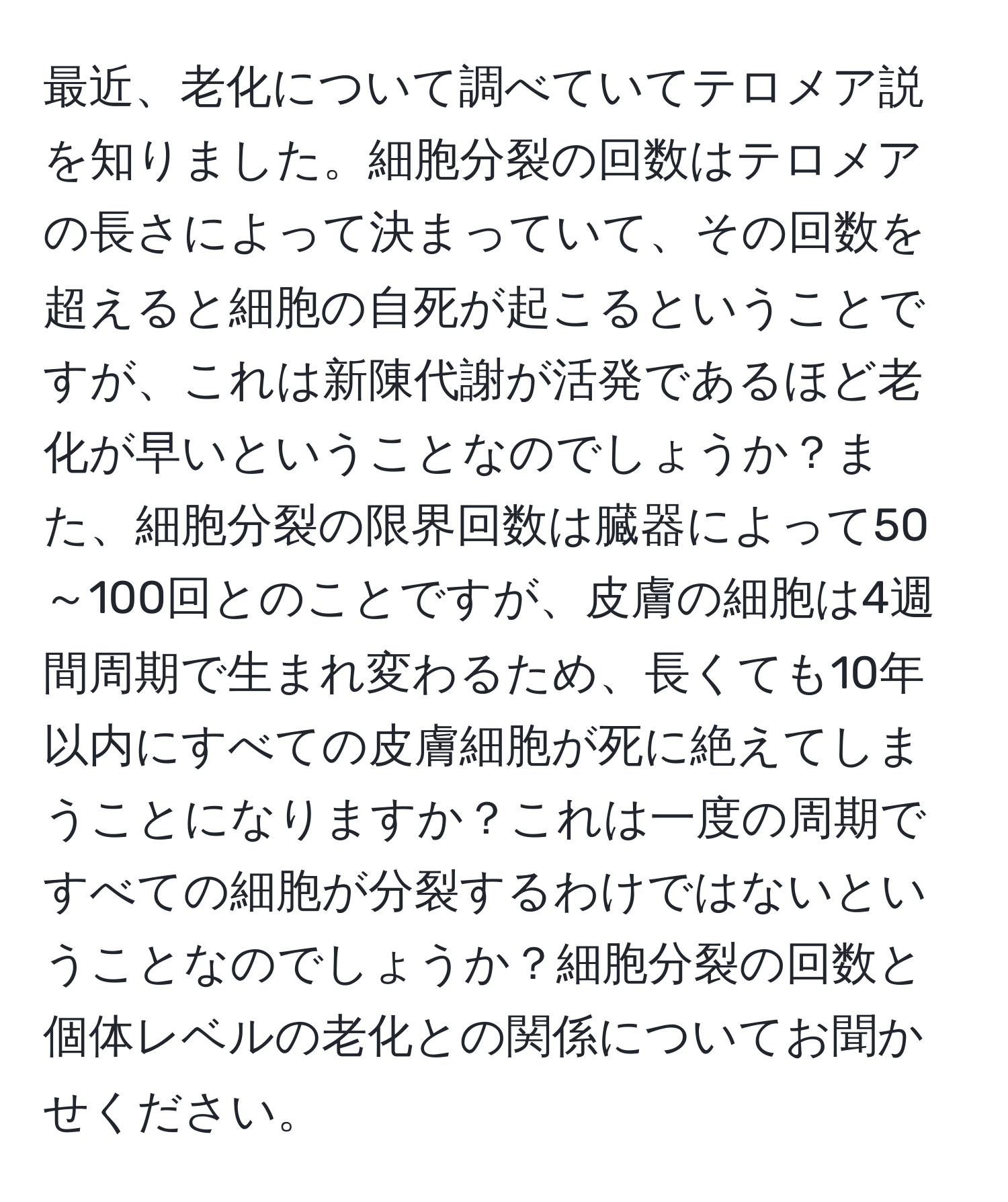 最近、老化について調べていてテロメア説を知りました。細胞分裂の回数はテロメアの長さによって決まっていて、その回数を超えると細胞の自死が起こるということですが、これは新陳代謝が活発であるほど老化が早いということなのでしょうか？また、細胞分裂の限界回数は臓器によって50～100回とのことですが、皮膚の細胞は4週間周期で生まれ変わるため、長くても10年以内にすべての皮膚細胞が死に絶えてしまうことになりますか？これは一度の周期ですべての細胞が分裂するわけではないということなのでしょうか？細胞分裂の回数と個体レベルの老化との関係についてお聞かせください。