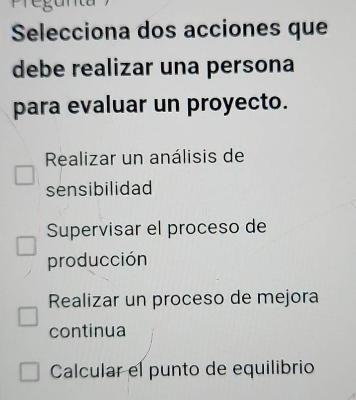 Selecciona dos acciones que
debe realizar una persona
para evaluar un proyecto.
Realizar un análisis de
sensibilidad
Supervisar el proceso de
producción
Realizar un proceso de mejora
continua
Calcular el punto de equilibrio