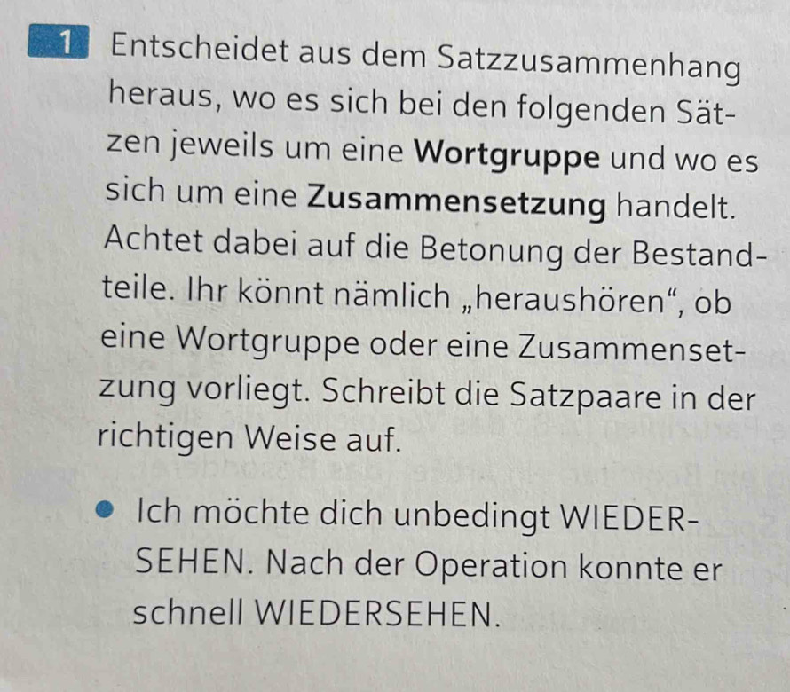 Entscheidet aus dem Satzzusammenhang 
heraus, wo es sich bei den folgenden Sät- 
zen jeweils um eine Wortgruppe und wo es 
sich um eine Zusammensetzung handelt. 
Achtet dabei auf die Betonung der Bestand- 
teile. Ihr könnt nämlich „heraushören“, ob 
eine Wortgruppe oder eine Zusammenset- 
zung vorliegt. Schreibt die Satzpaare in der 
richtigen Weise auf. 
Ich möchte dich unbedingt WIEDER- 
SEHEN. Nach der Operation konnte er 
schnell WIEDERSEHEN.