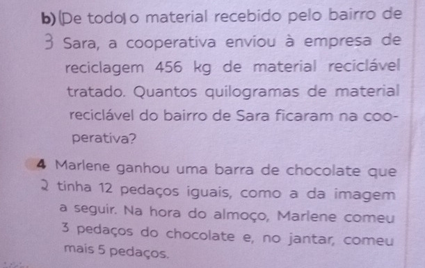 (De todo o material recebido pelo bairro de 
Sara, a cooperativa enviou à empresa de 
reciclagem 456 kg de material reciclável 
tratado. Quantos quilogramas de material 
reciclável do bairro de Sara ficaram na coo- 
perativa? 
4 Marlene ganhou uma barra de chocolate que 
tinha 12 pedaços iguais, como a da imagem 
a seguir. Na hora do almoço, Marlene comeu
3 pedaços do chocolate e, no jantar, comeu 
mais 5 pedaços.