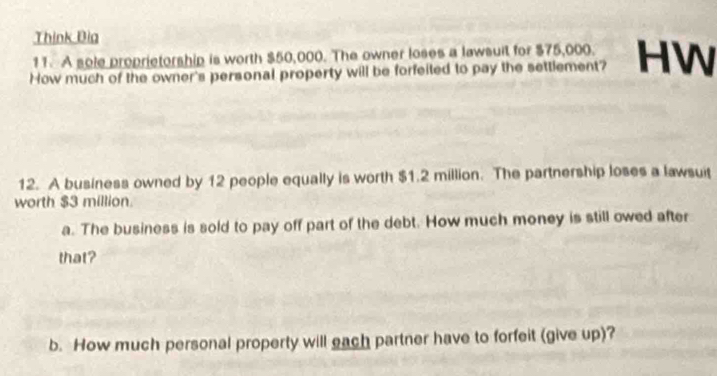 Think Đia 
11. A sole proprietorship is worth $50,000. The owner loses a lawsuit for $75,000. 
How much of the owner's personal property will be forfeited to pay the settlement? HW 
12. A business owned by 12 people equally is worth $1.2 million. The partnership loses a lawsuit 
worth $3 million. 
a. The business is sold to pay off part of the debt. How much money is still owed after 
that? 
b. How much personal property will each partner have to forfeit (give up)?