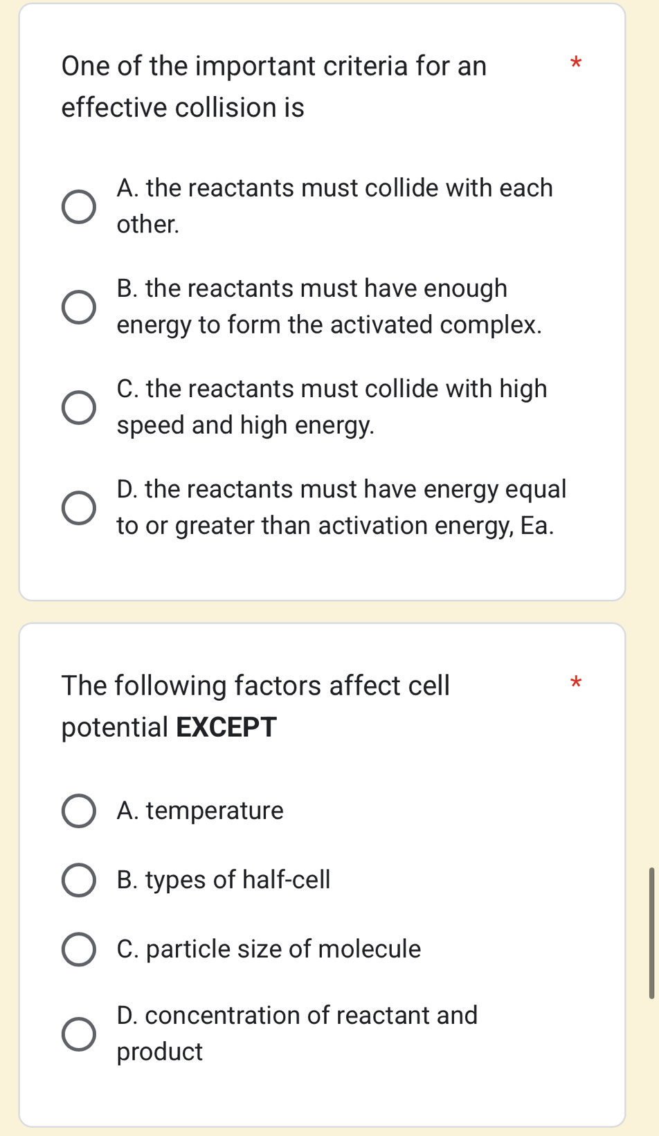 One of the important criteria for an
effective collision is
A. the reactants must collide with each
other.
B. the reactants must have enough
energy to form the activated complex.
C. the reactants must collide with high
speed and high energy.
D. the reactants must have energy equal
to or greater than activation energy, Ea.
The following factors affect cell
*
potential EXCEPT
A. temperature
B. types of half-cell
C. particle size of molecule
D. concentration of reactant and
product