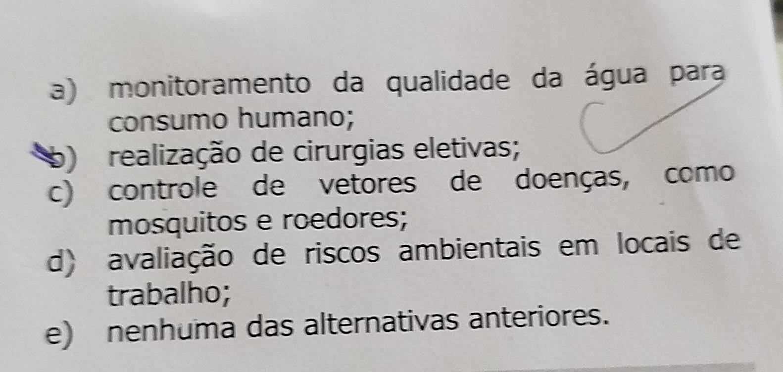 a) monitoramento da qualidade da água para
consumo humano;
b) realização de cirurgias eletivas;
c) controle de vetores de doenças, como
mosquitos e roedores;
d) avaliação de riscos ambientais em locais de
trabalho;
e) nenhuma das alternativas anteriores.