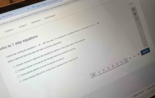Clever | Porta! MATH 7: MATH 7-141 | Scheo
ommon-assessment-delivery/start/7603225745?action=onresume&submission(d=151725.
Grade Report
t=12°
Courses Groups≌ Resources
Emma was solving the equation t-4=16 she said, "I'm looking for a number if that is 4 less than 16 5
ntro to 1 step equations
Nec #
Which statement best describes the flaw in Emma's reasoning
mma's answer is right but she should just subfract 4 from both sides of the equati
10
B
mma's answer is wrong but she thought about the equation correct
1
5
Emma should add the 4 to the 16 instead of subtrac
A
3
mma should subtract the 16 from the 4 instead of the 4 from the 
2
PRIVACY POLICY Tem of n