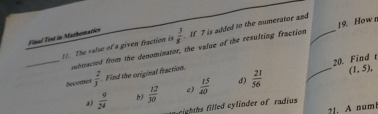 Final Test in Mathematics
 3/8  If 7 is added to the numerator and_
19. How n
_11. The value of a given fraction is subtracted from the denominator, the value of the resulting fraction
20. Find t
becomes  2/3  Find the original fraction.
d)
a)  9/24  b)  12/30  c)  15/40   21/56 
_ (1,5), 
iighths filled cylinder of radius
21. A numt