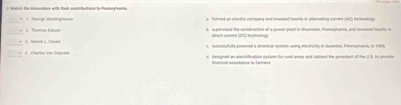 Match the imnovators with their contributions to Pennsylvania
_
1 Gearge Westinghouse a. formed an electric company and invested heavily in ailtemating current (AC) techesllogy
_
2. Thomas Edison b. supervised the construction of a power plant in Shamokin, Pennaylvania, and invested heavilly in
direct current (DC) technology
_11. Morris L. Cookur c. successfully powered a streetcar systern using electricity in Scranton, Pennsylvama, in 1886
_* 4 Charles Van Depoele d. designed an electrification system for rural areas and lobbied the president of the U.S. to provide
financial assistance to farmers