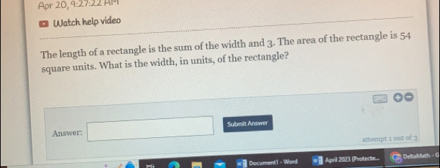 Apr 20, 9:27:22 AM 
Watch help video 
The length of a rectangle is the sum of the width and 3. The area of the rectangle is 54
square units. What is the width, in units, of the rectangle? 
Answer: □ Submit Answer 
attempt 1 out of 3 
Document1 - Word April 2023 (Protecte... DeltaMath - G