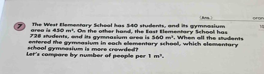 〈Ans.〉 oran 
7 The West Elementary School has 540 students, and its gymnasium 10
area is 450m^2. On the other hand, the East Elementary School has
728 students, and its gymnasium area is 560m^2. When all the students 
entered the gymnasium in each elementary school, which elementary 
school gymnasium is more crowded? 
Let's compare by number of people per 1m^2.