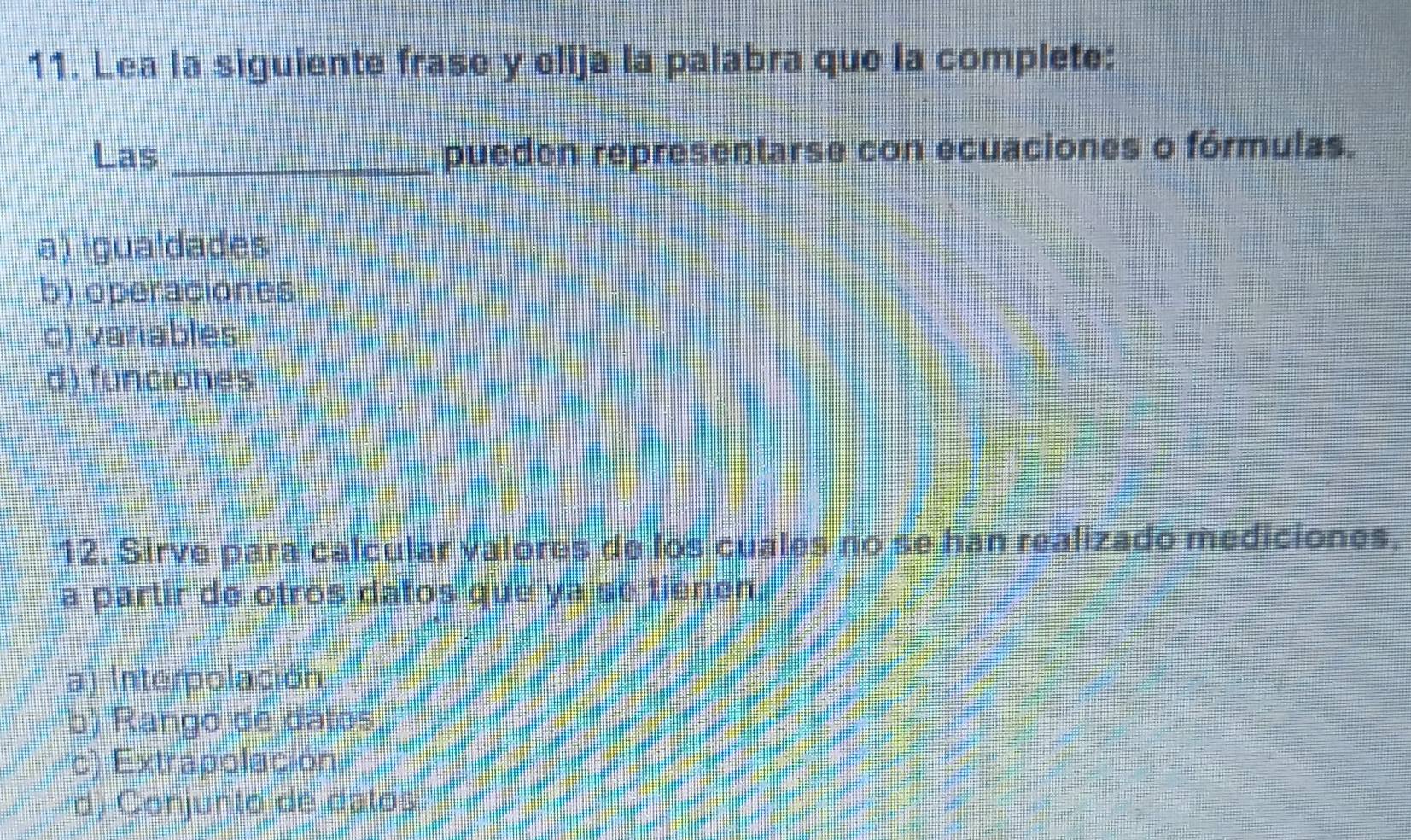 Lea la siguiente frase y elija la palabra que la complete:
Las _pueden representarse con ecuaciones o fórmulas.
a) igualdades
b) operaciones
c) variables
d) funciones
12. Sirve para calcular valores de los cuales no se han realizado mediciones,
a partir de otros datos que ya se tienen.
a) Interpolación
b) Rango de datos
c) Extrapolación
d) Conjunto de datos