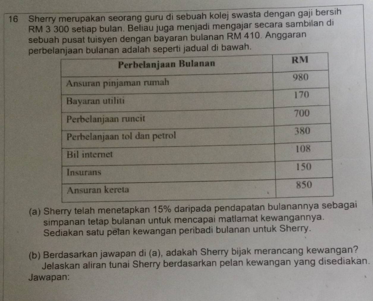 Sherry merupakan seorang guru di sebuah kolej swasta dengan gaji bersih
RM 3 300 setiap bulan. Beliau juga menjadi mengajar secara sambilan di 
sebuah pusat tuisyen dengan bayaran bulanan RM 410. Anggaran 
per di bawah. 
(a) Sherry telah menetapkan 15% daripada pendapatan bui 
simpanan tetap bulanan untuk mencapai matlamat kewangannya. 
Sediakan satu pelan kewangan peribadi bulanan untuk Sherry. 
(b) Berdasarkan jawapan di (a), adakah Sherry bijak merancang kewangan? 
Jelaskan aliran tunai Sherry berdasarkan pelan kewangan yang disediakan. 
Jawapan: