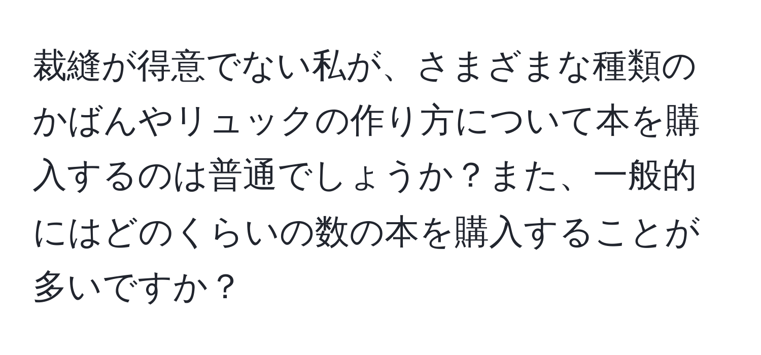 裁縫が得意でない私が、さまざまな種類のかばんやリュックの作り方について本を購入するのは普通でしょうか？また、一般的にはどのくらいの数の本を購入することが多いですか？