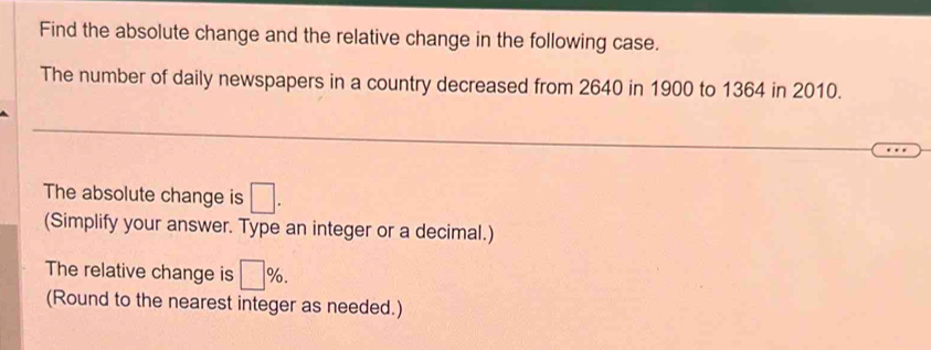 Find the absolute change and the relative change in the following case. 
The number of daily newspapers in a country decreased from 2640 in 1900 to 1364 in 2010. 
The absolute change is □. 
(Simplify your answer. Type an integer or a decimal.) 
The relative change is □ %. 
(Round to the nearest integer as needed.)