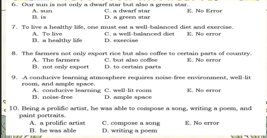 Our sun is not only a dwarf star but also a green star.
A. sun C. a dwarf star E. No Error
B. is D. a green star
7. To live a healthy life, one must eat a well-balanced diet and exercise.
A. To live C. a well-balanced diet E. No error
B. a healthy life D. exercise
8. The farmers not only export rice but also coffee to certain parts of country.
A. The farmers C. but also coffee E. No error
B. not only export D. to certain parts
9. -A conducive learning atmosphere requires noise-free environment, well-lit
room, and ample space.
A. conducive learning C. well-lit room E. No error
B. noise-free D. ample space
C
10. Being a prolific artist, he was able to compose a song, writing a poem, and
paint portraits.
A. a prolific artist C. compose a song E. No error
B. he was able D. writing a poem