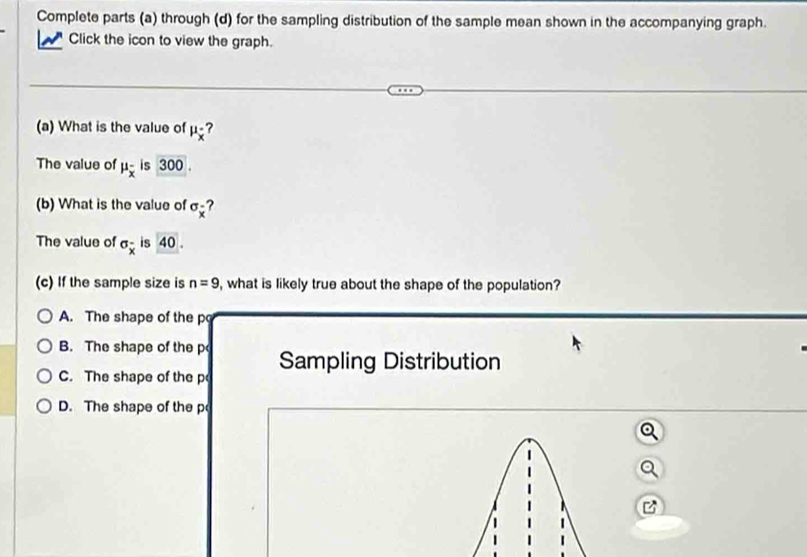 Complete parts (a) through (d) for the sampling distribution of the sample mean shown in the accompanying graph.
Click the icon to view the graph.
(a) What is the value of mu _overline x ?
The value of mu _overline x is 300.
(b) What is the value of sigma _x ?
The value of sigma _x is 40. 
(c) If the sample size is n=9 , what is likely true about the shape of the population?
A. The shape of the p
B. The shape of the p
C. The shape of the p Sampling Distribution
D. The shape of the p