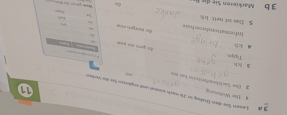 09 
1 Die Wohnung 
3 a Lesen Sie den Dialog in 2b noch einmal und ergänzen Sie die Verben 
11 
_ 
2 Die Sachbearbeiterin hat min 
mir. 
3 Ich 
Tipps. 
_ 
4 Ich 
_ 
dir gern ein paar 
dir morgen eine 
Informationsbroschüre 
5 Das ist nett. Ich __dir.r die hnu 
3b Markieren Sie die P