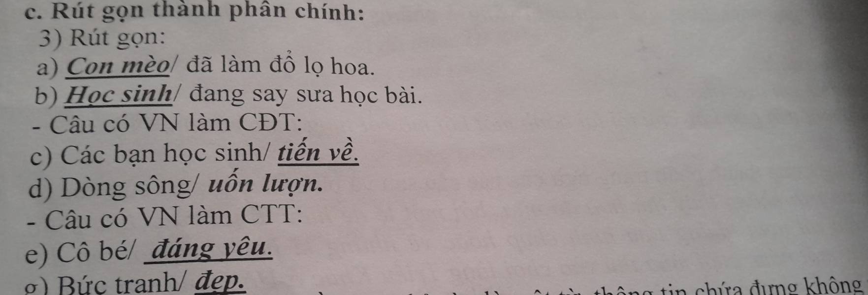 Rút gọn thành phân chính: 
3) Rút gọn: 
a) Con mèo/ đã làm đồ lọ hoa. 
b) Học sinh/ đang say sưa học bài. 
- Câu có VN làm CĐT: 
c) Các bạn học sinh/ tiến về. 
d) Dòng sông/ uốn lượn. 
- Câu có VN làm CTT: 
e) Cô bé/ đáng yêu. 
) Bức tranh/ đẹp. 
chứ a đưng không