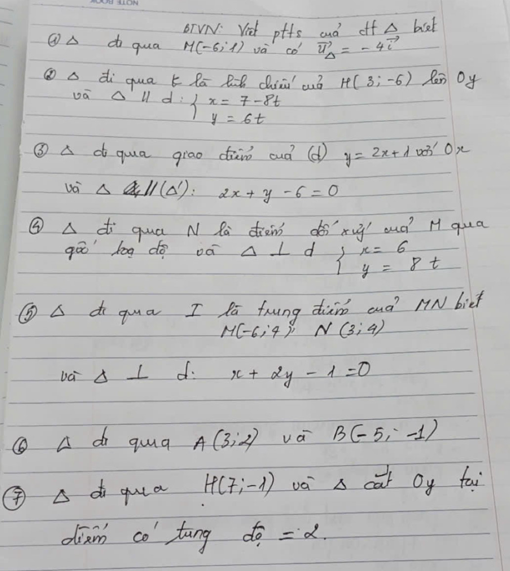 OTVN. Viet ptfs aud off △ biet
①△ d qua M(-6,1) và co vector u_Delta =-4vector i
⑩a di qua k lā Rih ciā cuó H(3;-6) len Oy 
vá Al d beginarrayl x=7-8t y=6tendarray.
③ A d qua giao dāiò ouà ( y=2x+lambda 03' Ox 
Uoi Delta H(Delta '):2x+y-6=0
③ A di quá N Ra diàin dé xy oud? H qua 
gāo bog do oè Delta ⊥ d beginarrayl x=6 y=8tendarray.
GA d qua I Ra frung diàno and N biet
M(-6;4); N(3;4)
ba Delta ⊥ d x+2y-1=0
① A di qua A(3,2) va B(-5,-1)
④ A di guua H(7;-1) vá s car Oy fai 
dian co tāng beginarrayr f_1 =2.