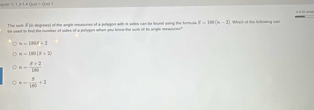 apter 1: 1.3-1.4 Quiz > Quiz 1
4 of 10 ans=
The sum S (in degrees) of the angle measures of a polygon with 1 sides can be found using the formula S=180(n-2). Which of the following can
be used to find the number of sides of a polygon when you know the sum of its angle measures?
n=180S+2
n=180(S+2)
n= (S+2)/180 
n= S/180 +2