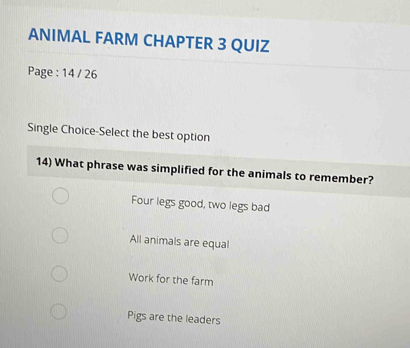 ANIMAL FARM CHAPTER 3 QUIZ
Page : 14 / 26
Single Choice-Select the best option
14) What phrase was simplified for the animals to remember?
Four legs good, two legs bad
All animals are equal
Work for the farm
Pigs are the leaders