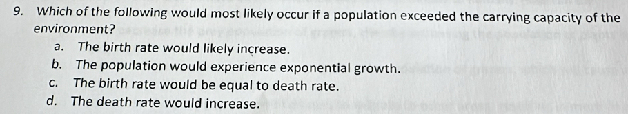 Which of the following would most likely occur if a population exceeded the carrying capacity of the
environment?
a. The birth rate would likely increase.
b. The population would experience exponential growth.
c. The birth rate would be equal to death rate.
d. The death rate would increase.